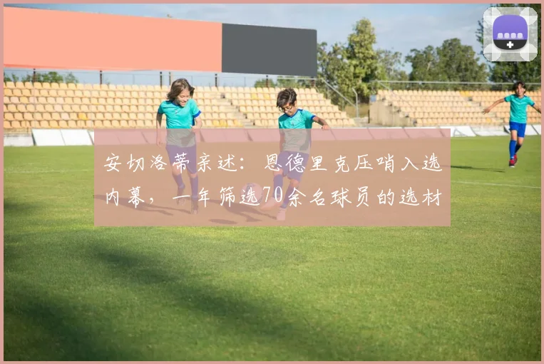 安切洛蒂亲述：恩德里克压哨入选内幕，一年筛选70余名球员的选材标准曝光