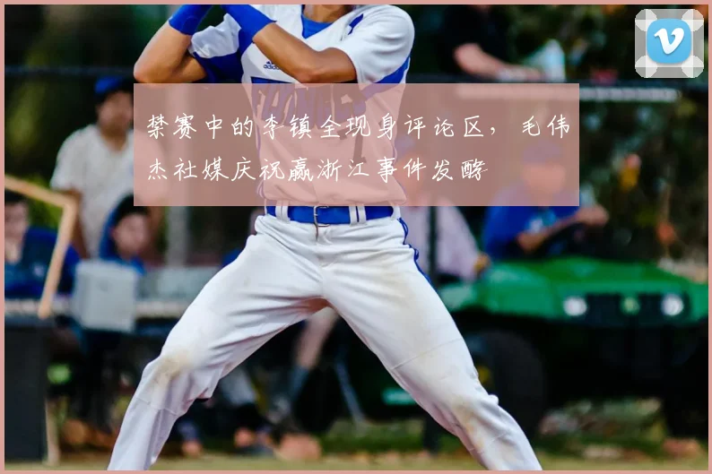禁赛中的李镇全现身评论区，毛伟杰社媒庆祝赢浙江事件发酵