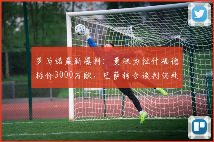 罗马诺最新爆料：曼联为拉什福德标价3000万欧，巴萨转会谈判仍处初期