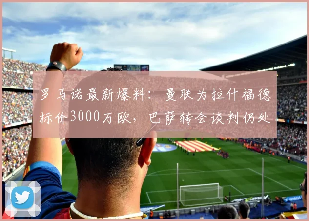 罗马诺最新爆料：曼联为拉什福德标价3000万欧，巴萨转会谈判仍处初期