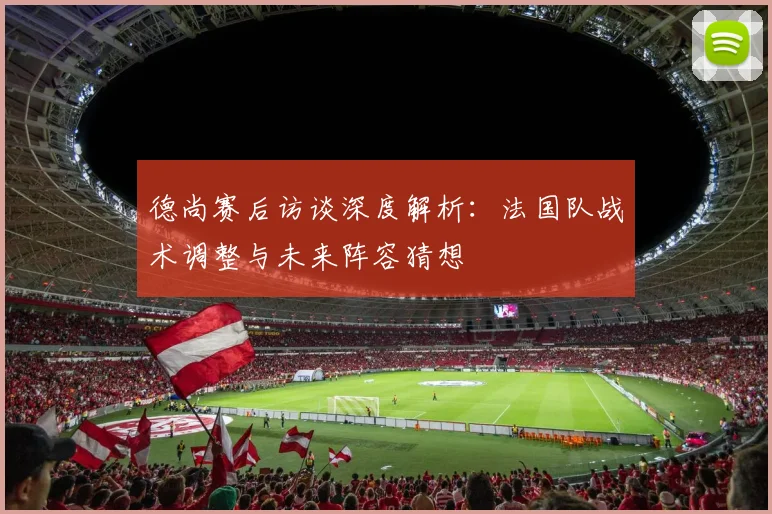 德尚赛后访谈深度解析:法国队战术调整与未来阵容猜想