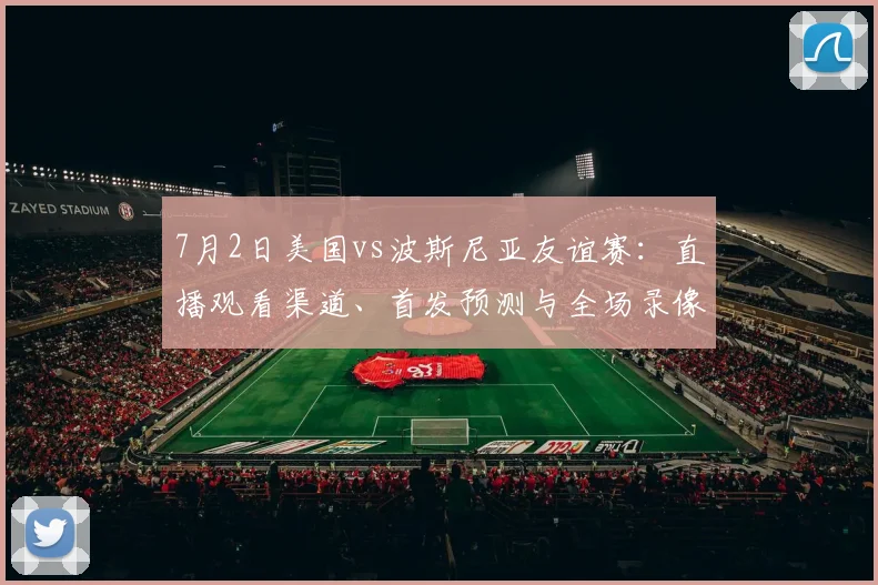 7月2日美国vs波斯尼亚友谊赛：直播观看渠道、首发预测与全场录像回放指南