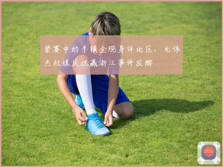 禁赛中的李镇全现身评论区，毛伟杰社媒庆祝赢浙江事件发酵